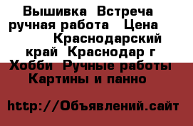 Вышивка “Встреча“, ручная работа › Цена ­ 1 500 - Краснодарский край, Краснодар г. Хобби. Ручные работы » Картины и панно   